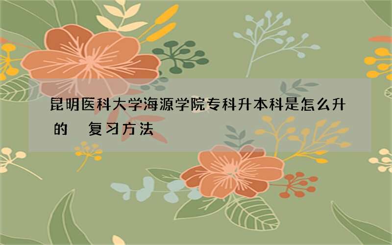 昆明医科大学海源学院专科升本科是怎么升的 复习方法